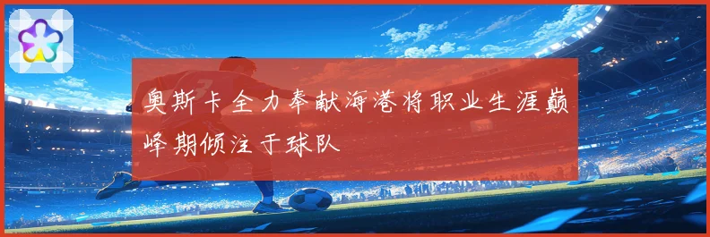 奥斯卡全力奉献海港将职业生涯巅峰期倾注于球队