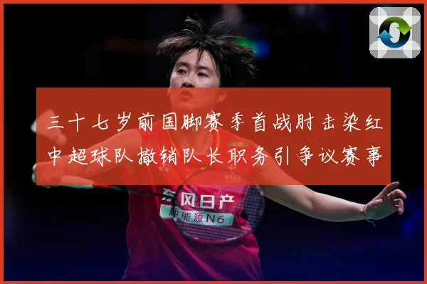 三十七岁前国脚赛季首战肘击染红中超球队撤销队长职务引争议赛事前瞻