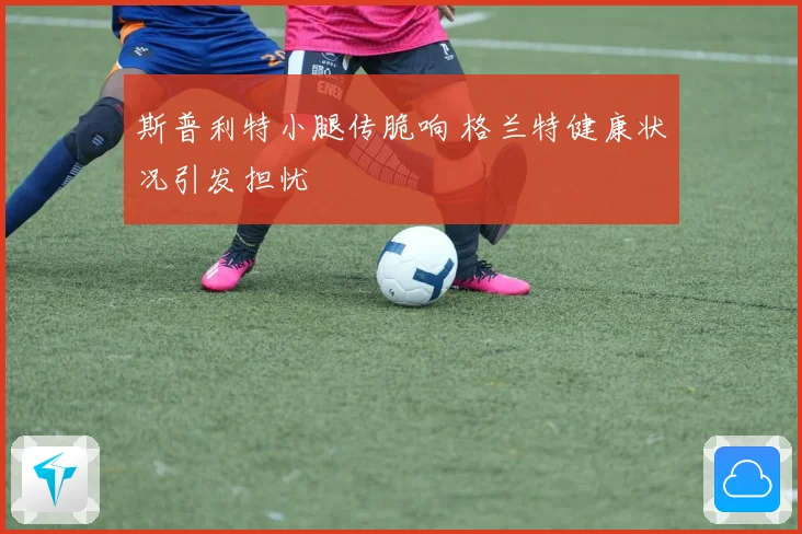 斯普利特小腿传脆响 格兰特健康状况引发担忧