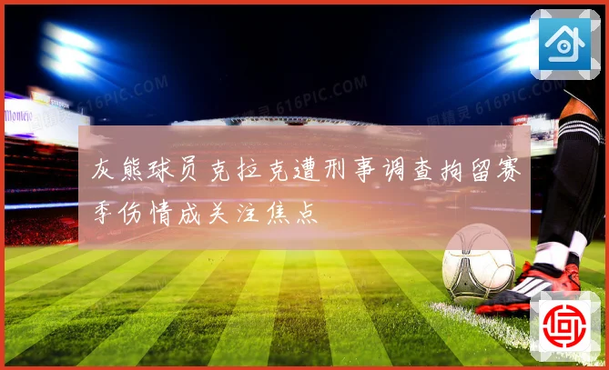 灰熊球员克拉克遭刑事调查拘留赛季伤情成关注焦点