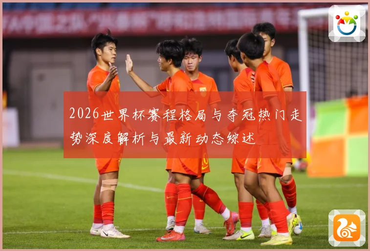 2026世界杯赛程格局与夺冠热门走势深度解析与最新动态综述