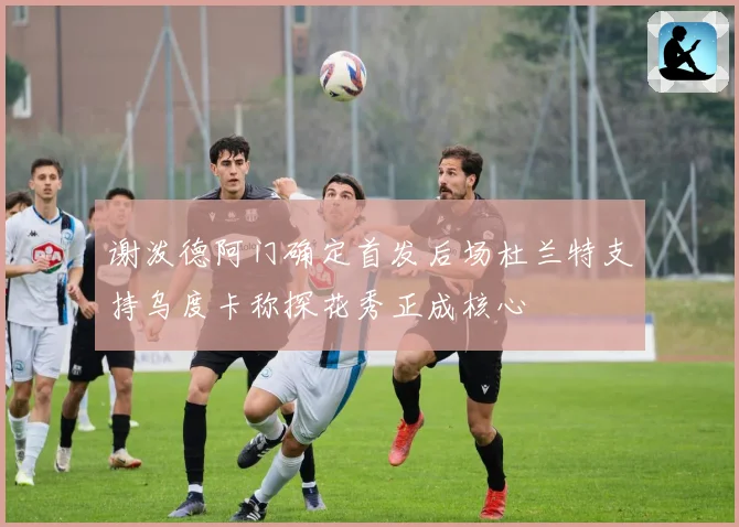 谢泼德阿门确定首发后场杜兰特支持乌度卡称探花秀正成核心