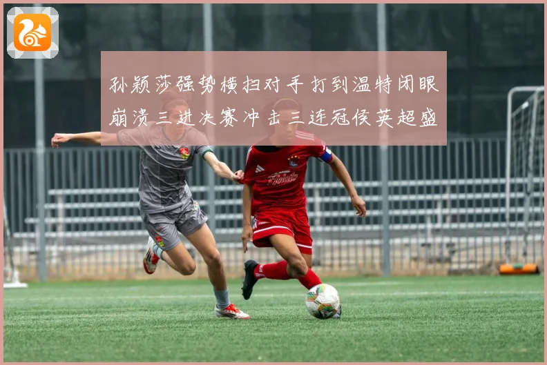 孙颖莎强势横扫对手打到温特闭眼崩溃三进决赛冲击三连冠侯英超盛赞无以复加