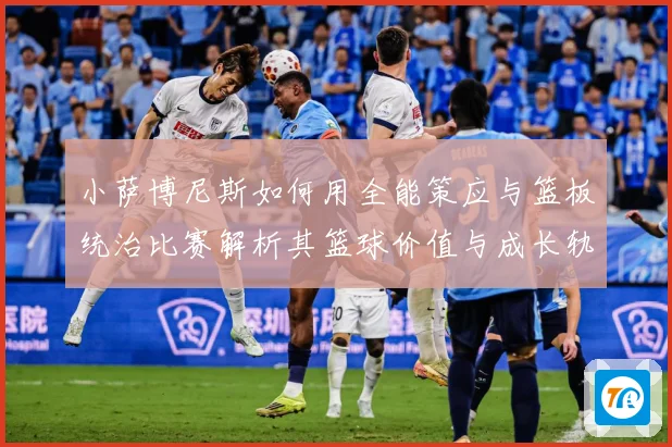 小萨博尼斯如何用全能策应与篮板统治比赛解析其篮球价值与成长轨迹