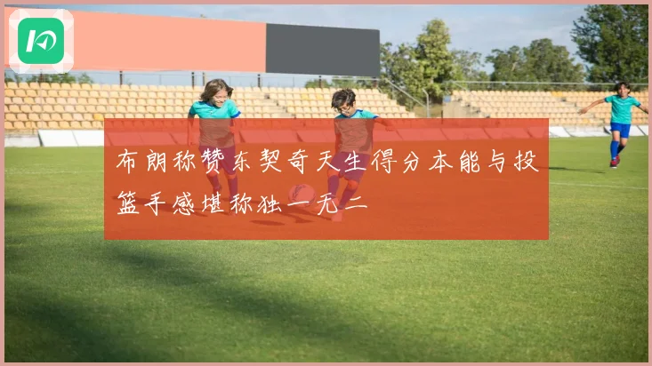 布朗称赞东契奇天生得分本能与投篮手感堪称独一无二