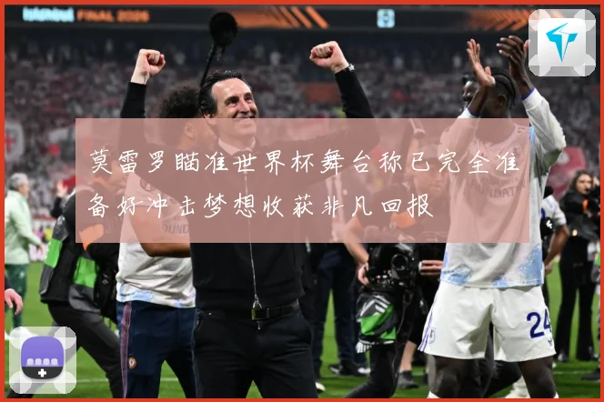 莫雷罗瞄准世界杯舞台称已完全准备好冲击梦想收获非凡回报