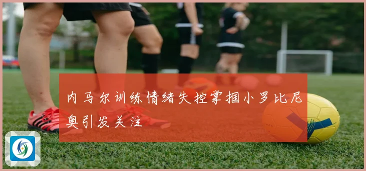 内马尔训练情绪失控掌掴小罗比尼奥引发关注