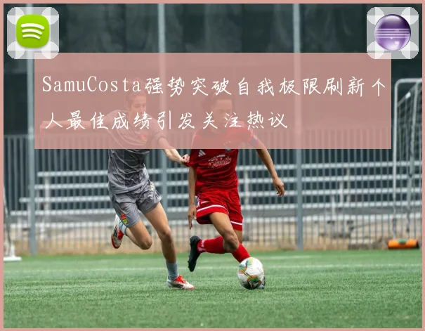 SamuCosta强势突破自我极限刷新个人最佳成绩引发关注热议