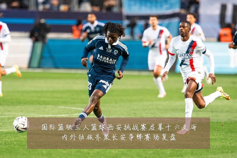国际篮联三人篮球西安挑战赛启幕十六支海内外劲旅齐聚长安争锋赛场复盘